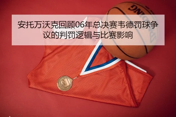 安托万沃克回顾06年总决赛韦德罚球争议的判罚逻辑与比赛影响